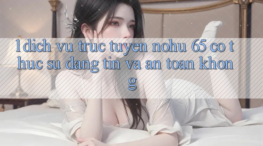1. Dịch vụ trực tuyến nohu 65 có thực sự đáng tin và an toàn không?