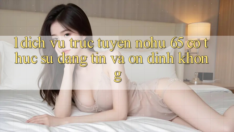 1. Dịch vụ trực tuyến nohu 65 có thực sự đáng tin và ổn định không?
