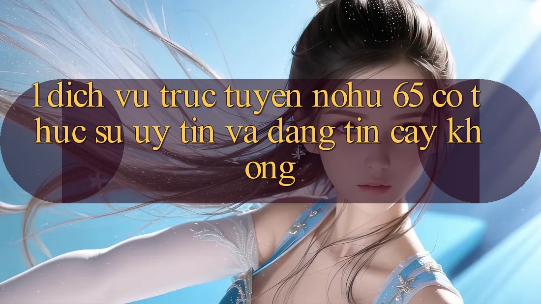 1. Dịch vụ trực tuyến nohu 65 có thực sự uy tín và đáng tin cậy không?