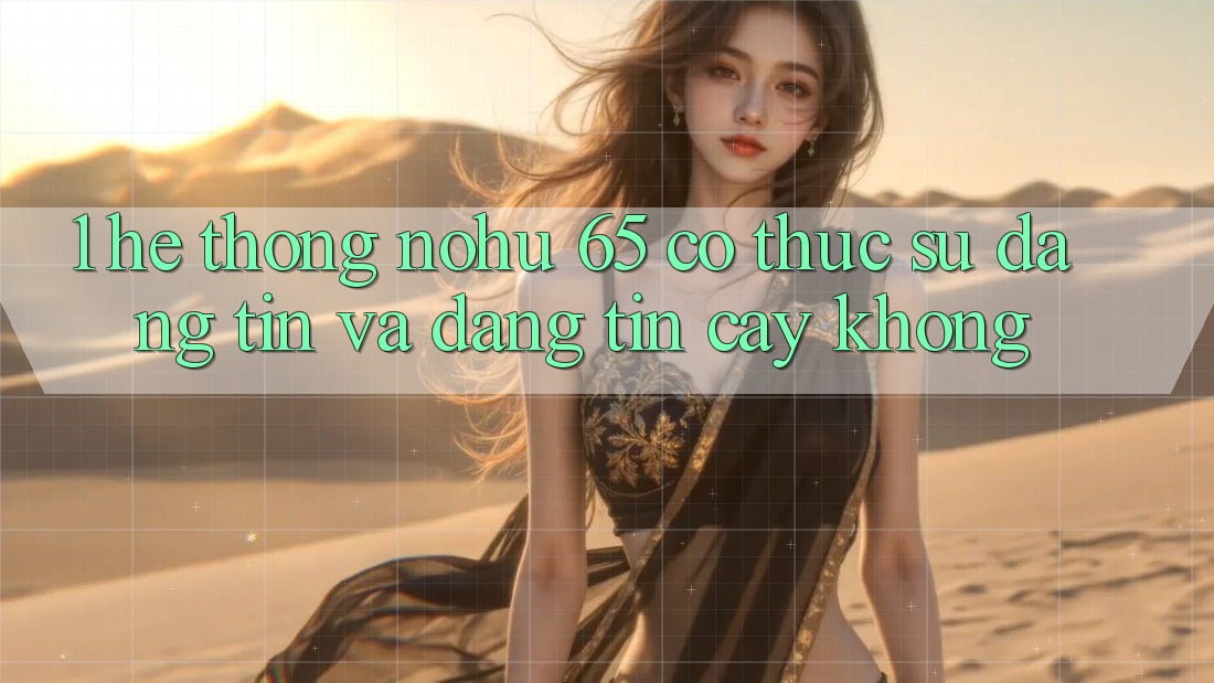 1. Hệ thống nohu 65 có thực sự đáng tin và đáng tin cậy không?