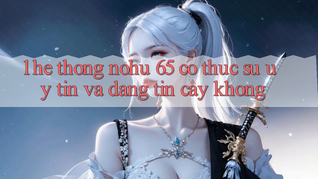 1. Hệ thống nohu 65 có thực sự uy tín và đáng tin cậy không?