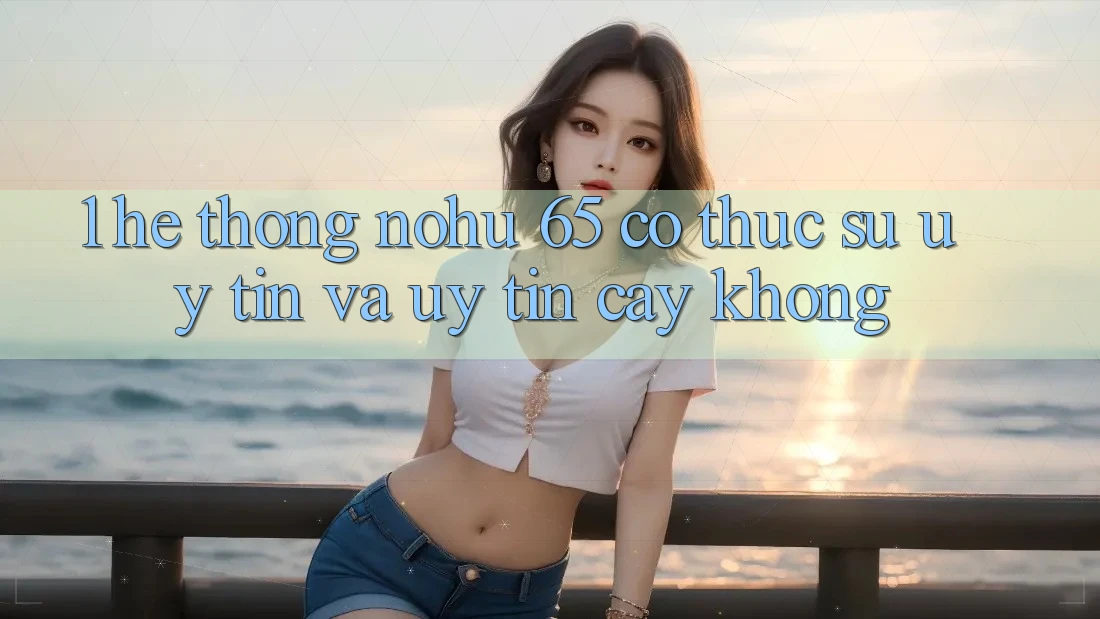 1. Hệ thống nohu 65 có thực sự uy tín và uy tín cậy không?