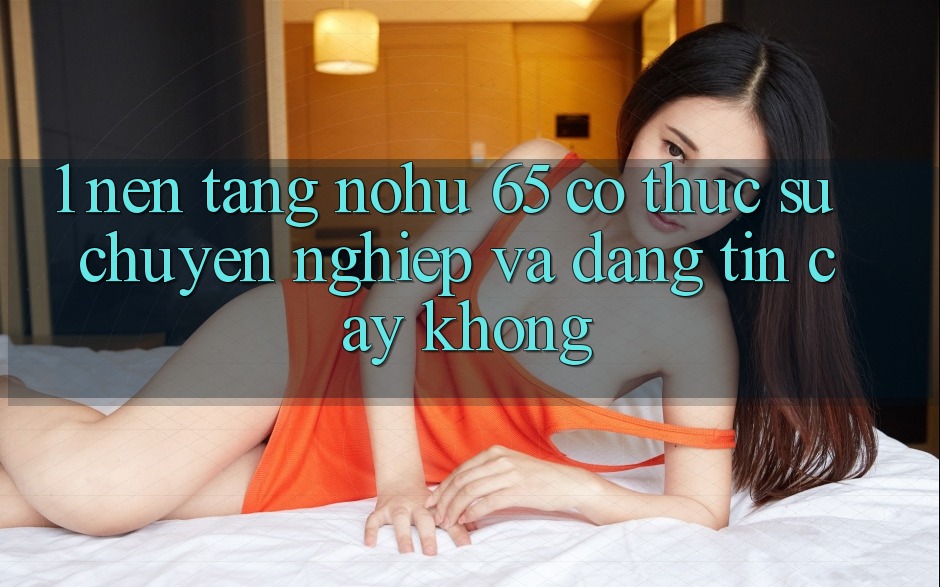 1. Nền tảng nohu 65 có thực sự chuyên nghiệp và đáng tin cậy không?