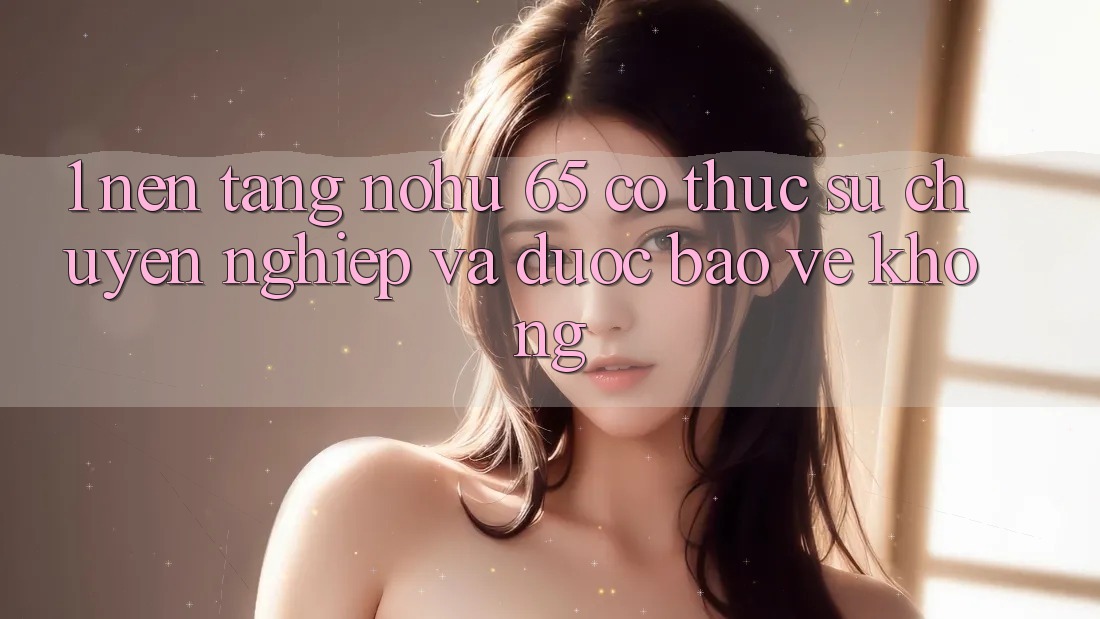 1. Nền tảng nohu 65 có thực sự chuyên nghiệp và được bảo vệ không?
