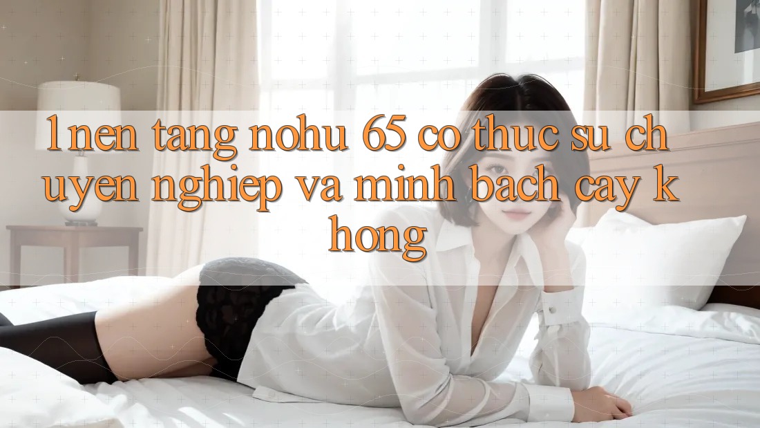 1. Nền tảng nohu 65 có thực sự chuyên nghiệp và minh bạch cậy không?