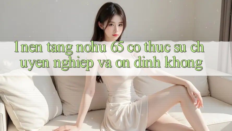 1. Nền tảng nohu 65 có thực sự chuyên nghiệp và ổn định không?