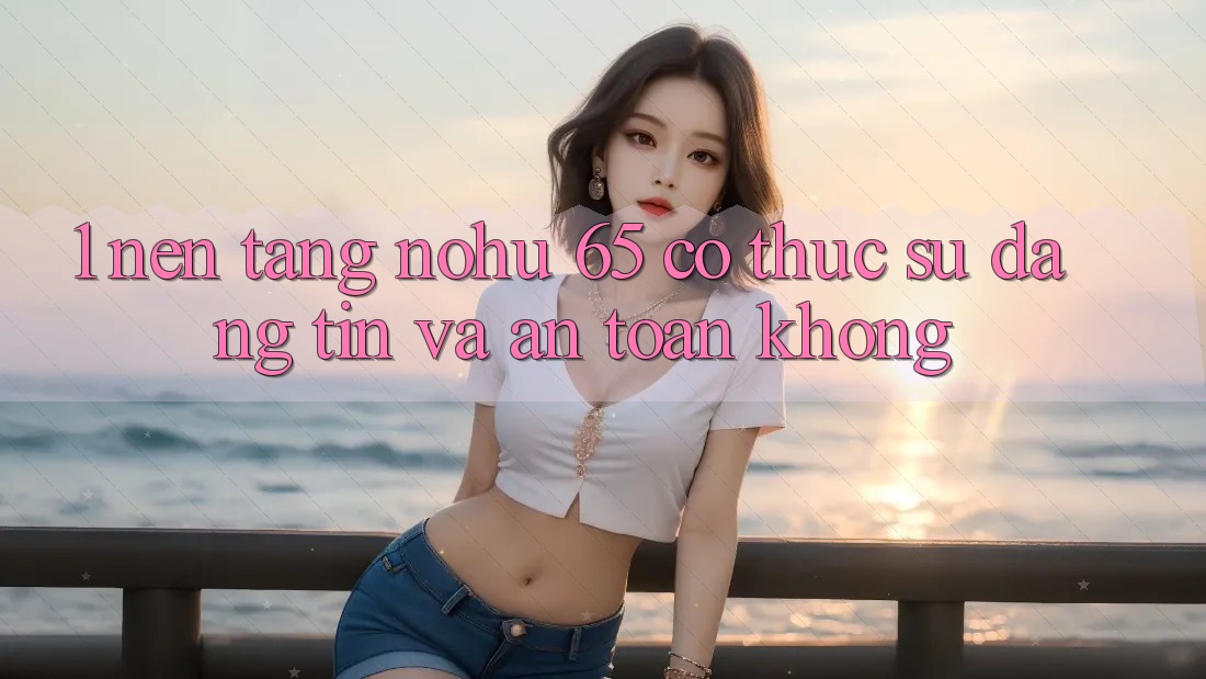 1. Nền tảng nohu 65 có thực sự đáng tin và an toàn không?