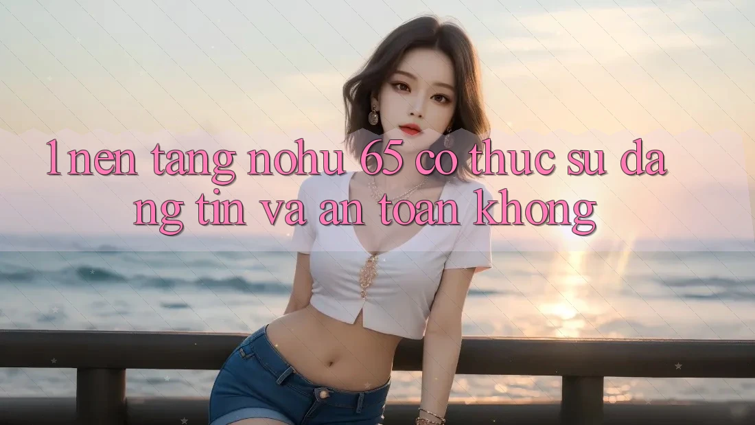 1. Nền tảng nohu 65 có thực sự đáng tin và an toàn không?