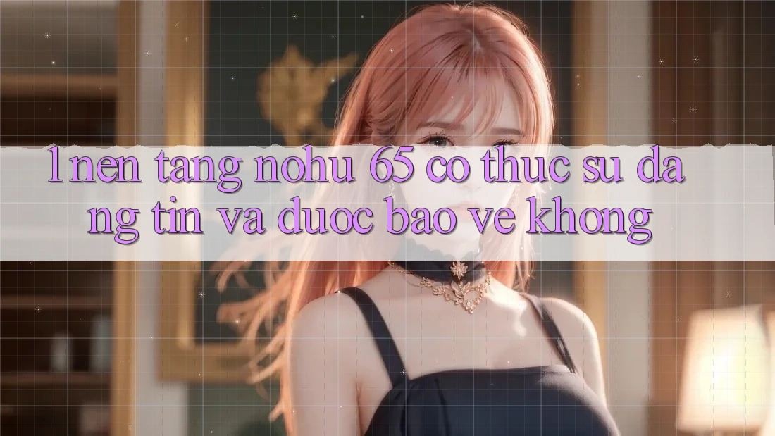 1. Nền tảng nohu 65 có thực sự đáng tin và được bảo vệ không?