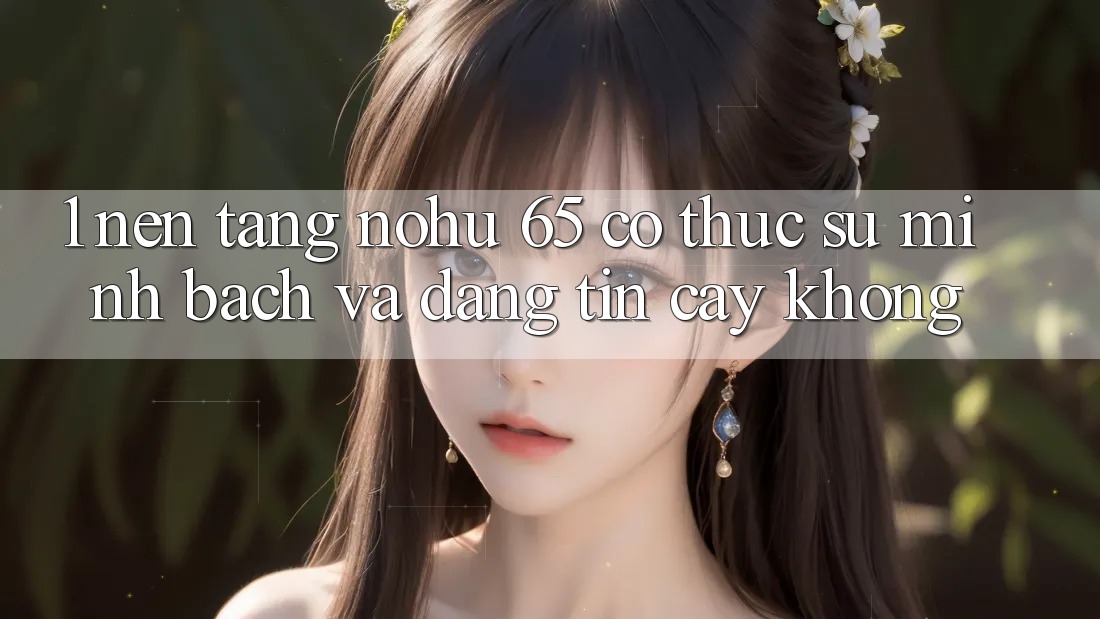 1. Nền tảng nohu 65 có thực sự minh bạch và đáng tin cậy không?