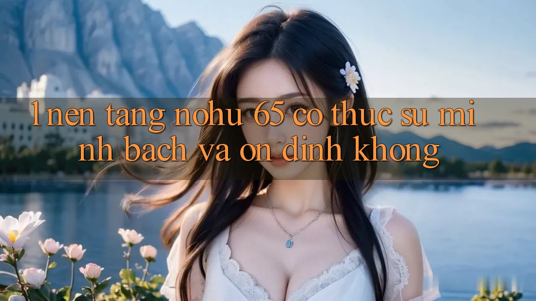 1. Nền tảng nohu 65 có thực sự minh bạch và ổn định không?