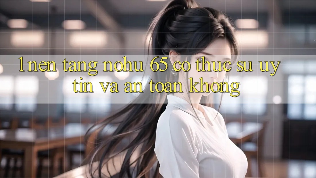 1. Nền tảng nohu 65 có thực sự uy tín và an toàn không?