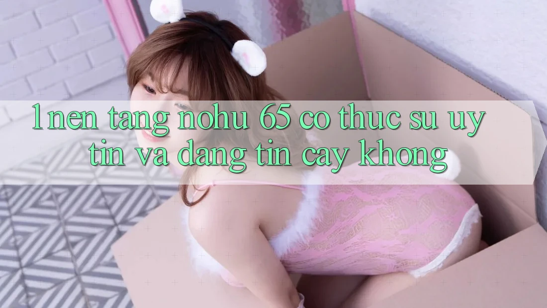 1. Nền tảng nohu 65 có thực sự uy tín và đáng tin cậy không?