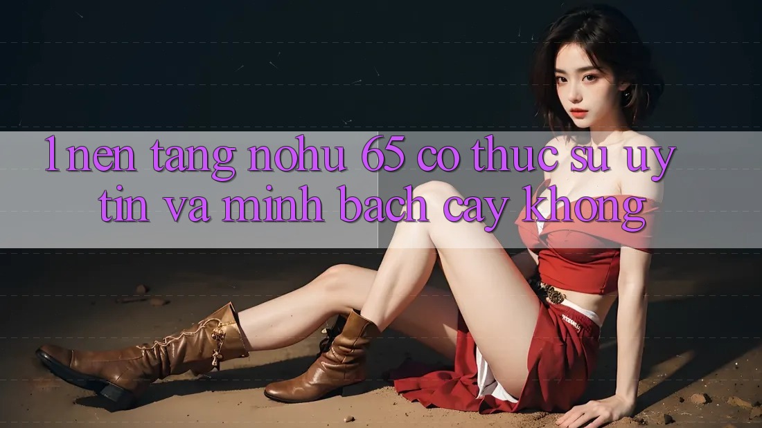 1. Nền tảng nohu 65 có thực sự uy tín và minh bạch cậy không?