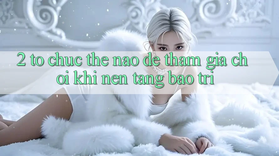 2. Tổ chức thế nào để tham gia chơi khi nền tảng bảo trì?
