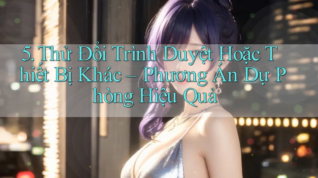 5. Thử Đổi Trình Duyệt Hoặc Thiết Bị Khác – Phương Án Dự Phòng Hiệu Quả