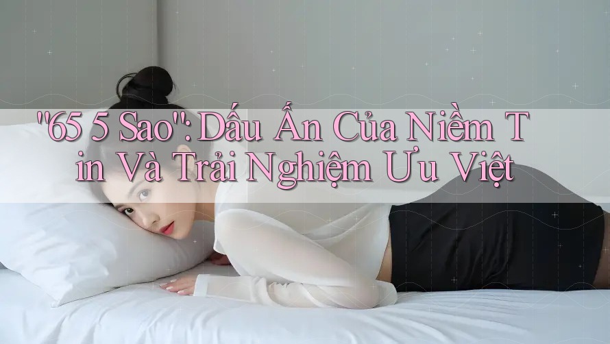 “65 5 Sao”: Dấu Ấn Của Niềm Tin Và Trải Nghiệm Ưu Việt