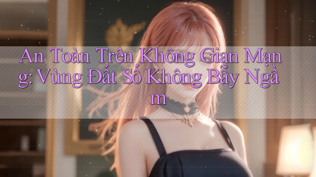 An Toàn Trên Không Gian Mạng: Vùng Đất Số Không Bẫy Ngầm