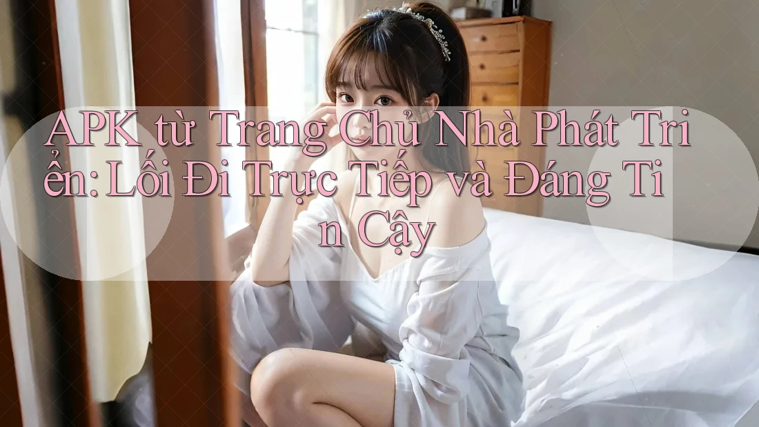 APK từ Trang Chủ Nhà Phát Triển: Lối Đi Trực Tiếp và Đáng Tin Cậy