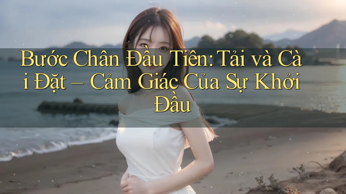 Bước Chân Đầu Tiên: Tải và Cài Đặt – Cảm Giác Của Sự Khởi Đầu