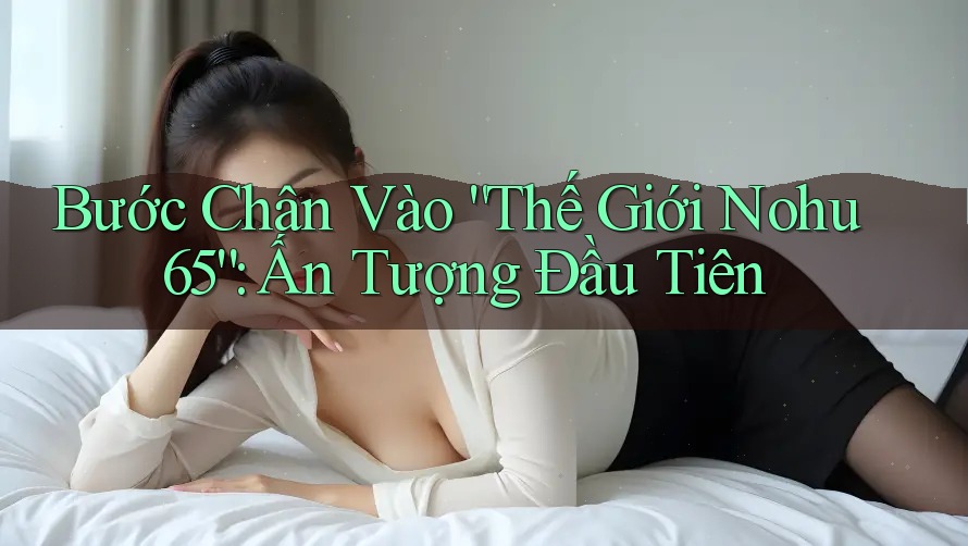 Bước Chân Vào “Thế Giới Nohu 65”: Ấn Tượng Đầu Tiên