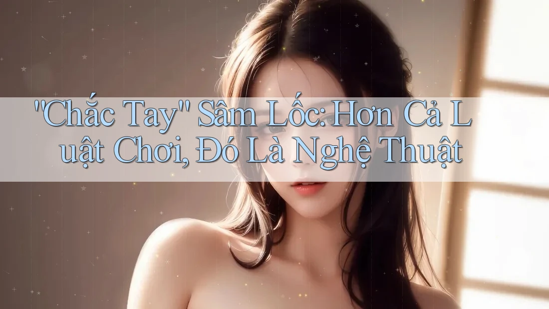 “Chắc Tay” Sâm Lốc: Hơn Cả Luật Chơi, Đó Là Nghệ Thuật