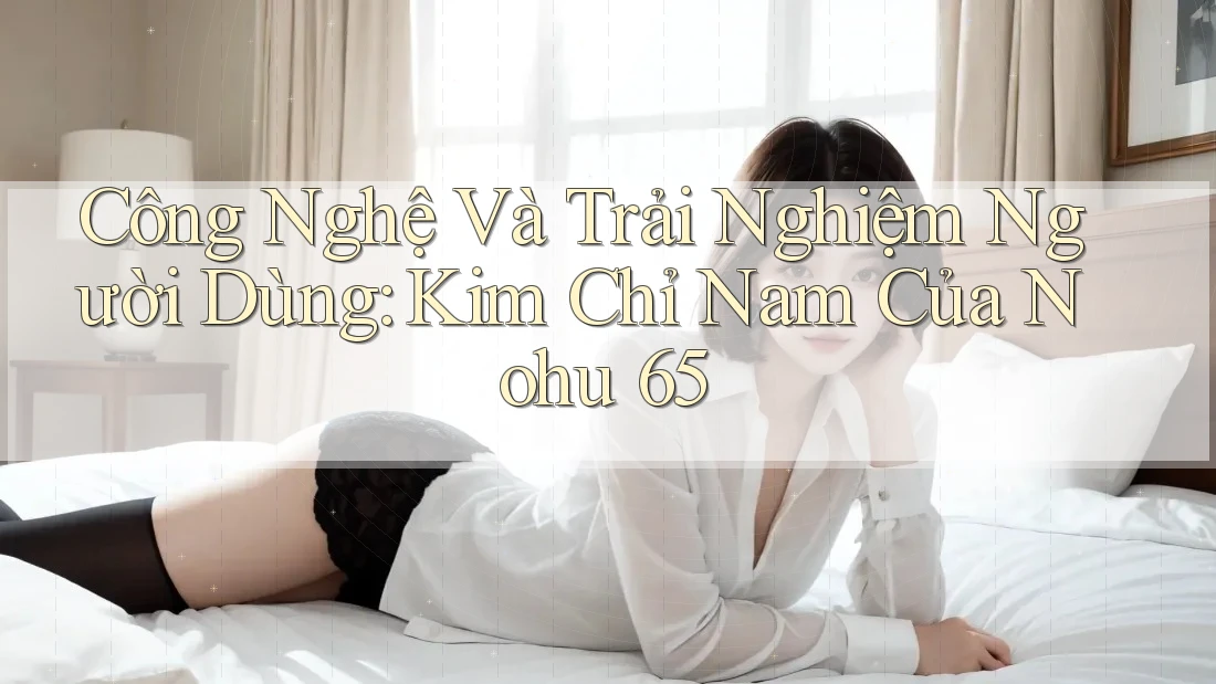 Công Nghệ Và Trải Nghiệm Người Dùng: Kim Chỉ Nam Của Nohu 65
