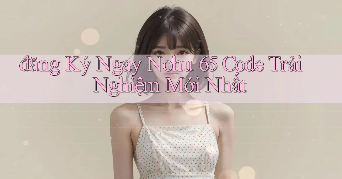 đăng ký ngay nohu 65 code trải nghiệm mới nhất