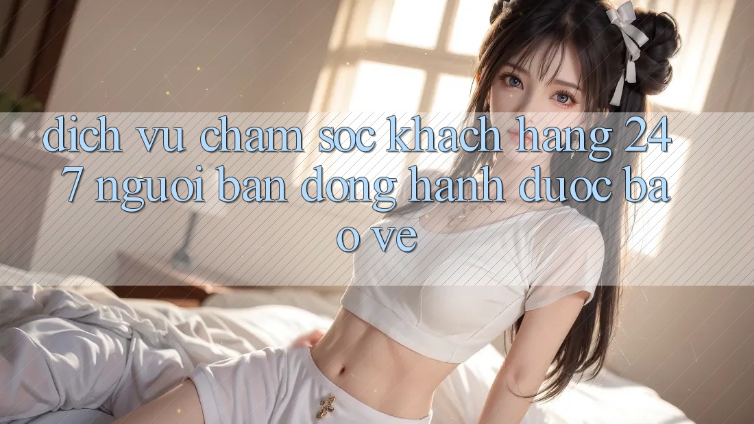 Dịch Vụ Chăm Sóc Khách Hàng 24/7 - Người Bạn Đồng Hành Được bảo vệ