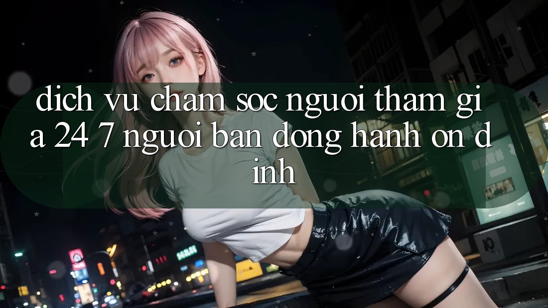 Dịch Vụ Chăm Sóc Người tham gia 24/7 - Người Bạn Đồng Hành Ổn định