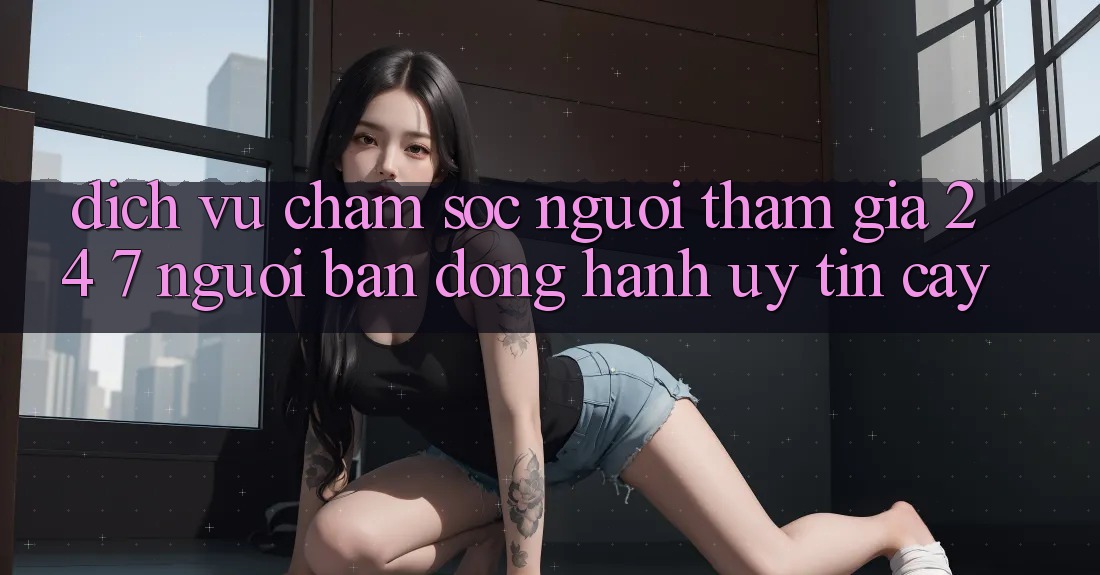 Dịch Vụ Chăm Sóc Người tham gia 24/7 - Người Bạn Đồng Hành Uy tín Cậy