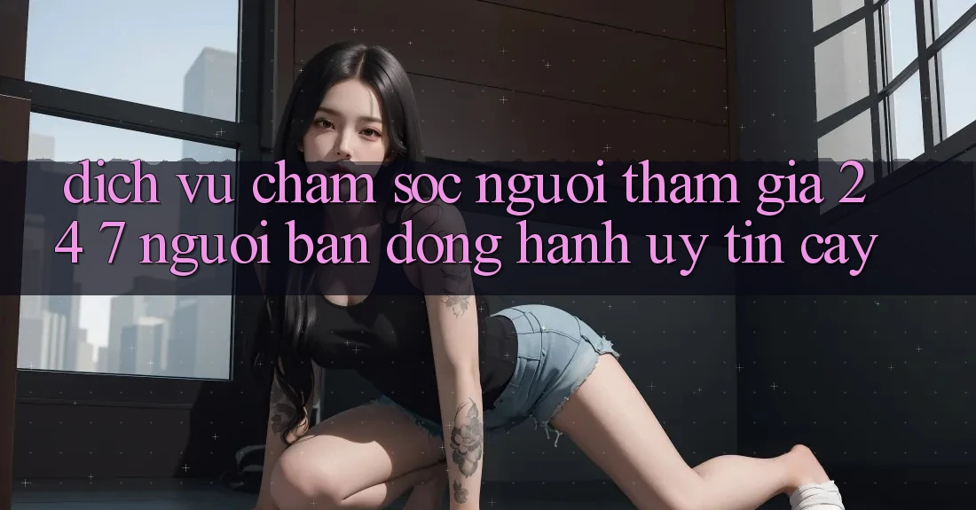 Dịch Vụ Chăm Sóc Người tham gia 24/7 - Người Bạn Đồng Hành Uy tín Cậy