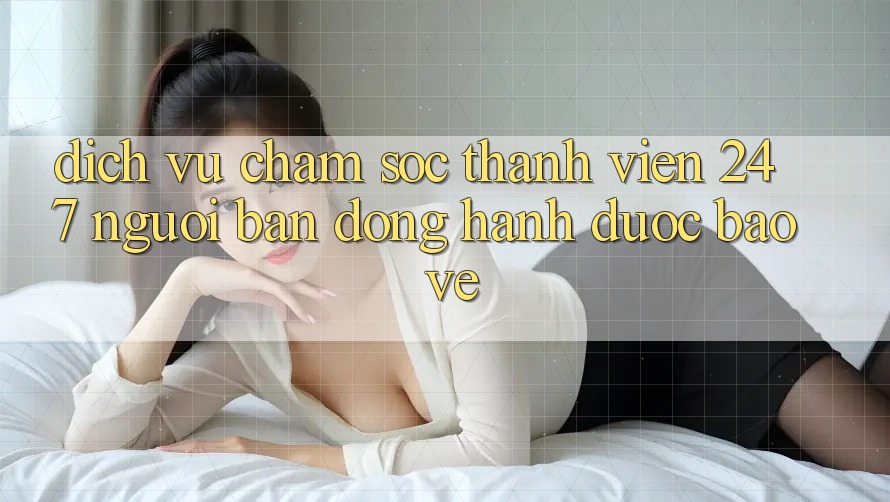 Dịch Vụ Chăm Sóc Thành viên 24/7 - Người Bạn Đồng Hành Được bảo vệ
