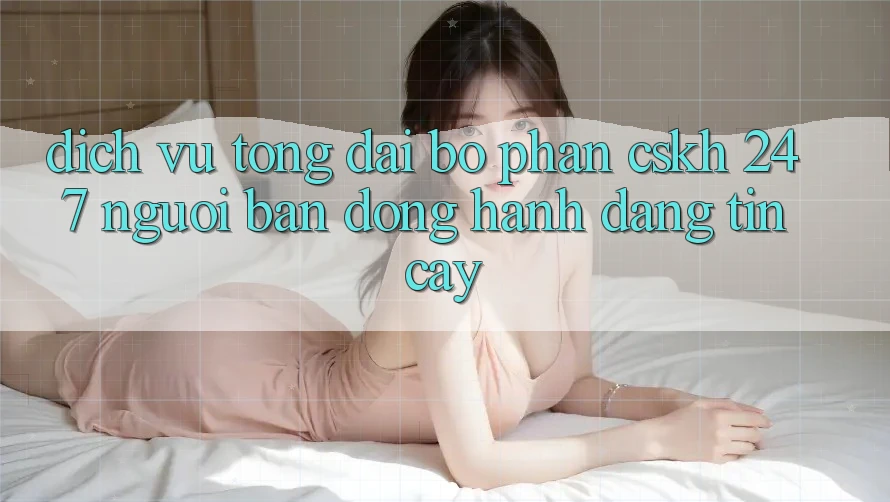 Dịch Vụ Tổng đài bộ phận CSKH 24/7 - Người Bạn Đồng Hành Đáng Tin Cậy