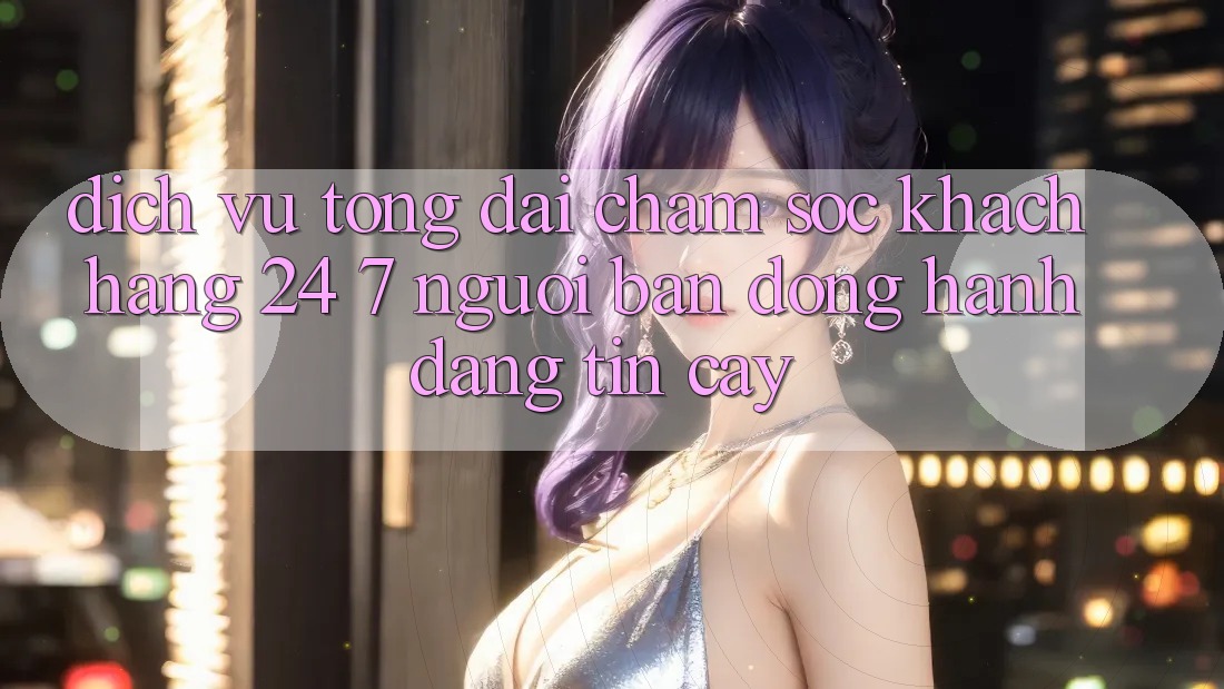Dịch Vụ Tổng đài chăm sóc khách hàng 24/7 - Người Bạn Đồng Hành Đáng Tin Cậy