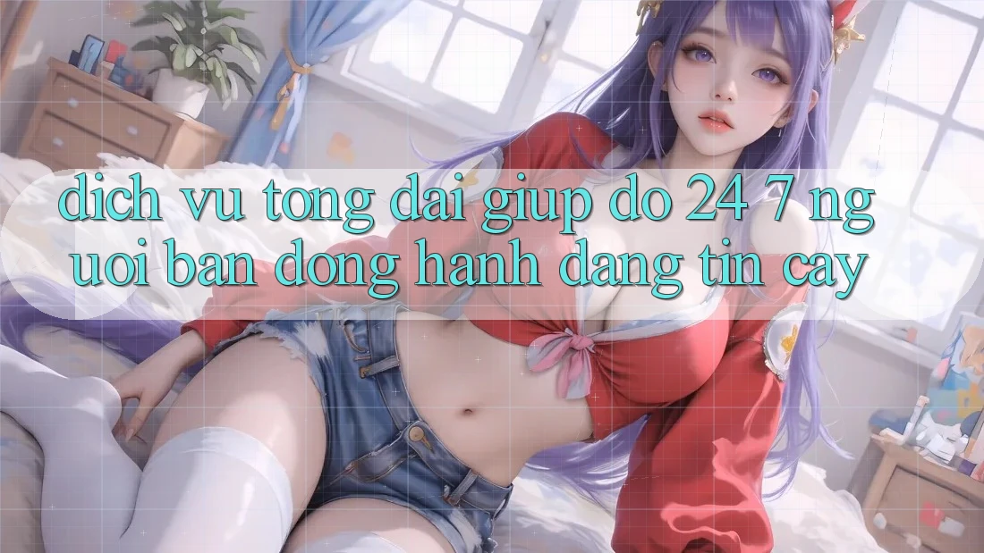 Dịch Vụ Tổng đài giúp đỡ 24/7 - Người Bạn Đồng Hành Đáng Tin Cậy