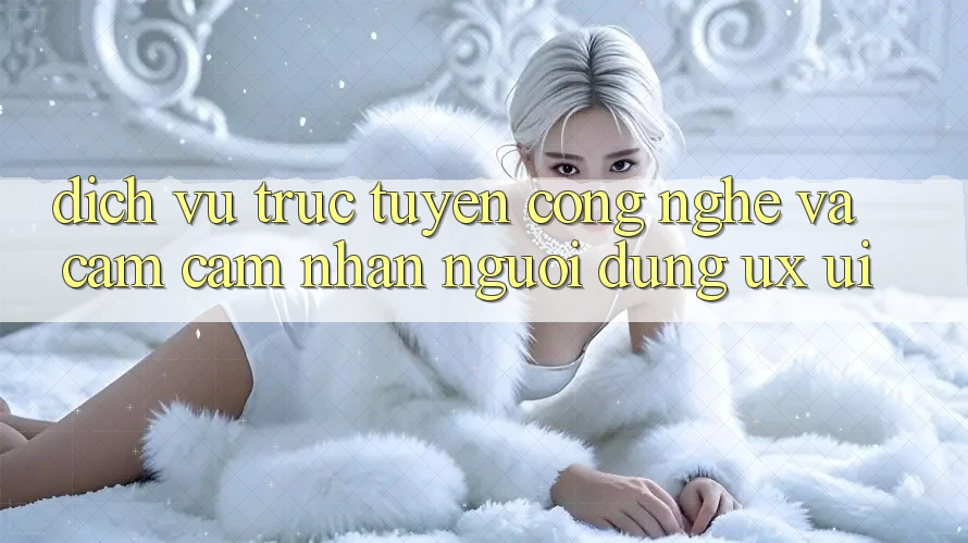 Dịch vụ trực tuyến Công Nghệ Và Cảm cảm nhận Người Dùng (UX/UI)