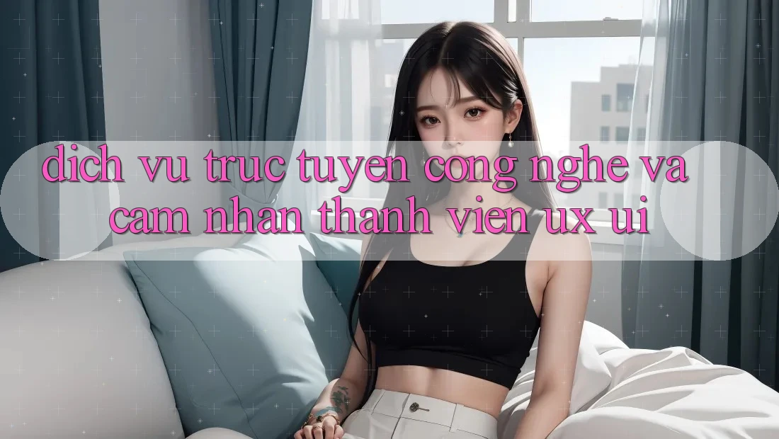 Dịch vụ trực tuyến Công Nghệ Và Cảm nhận Thành viên (UX/UI)