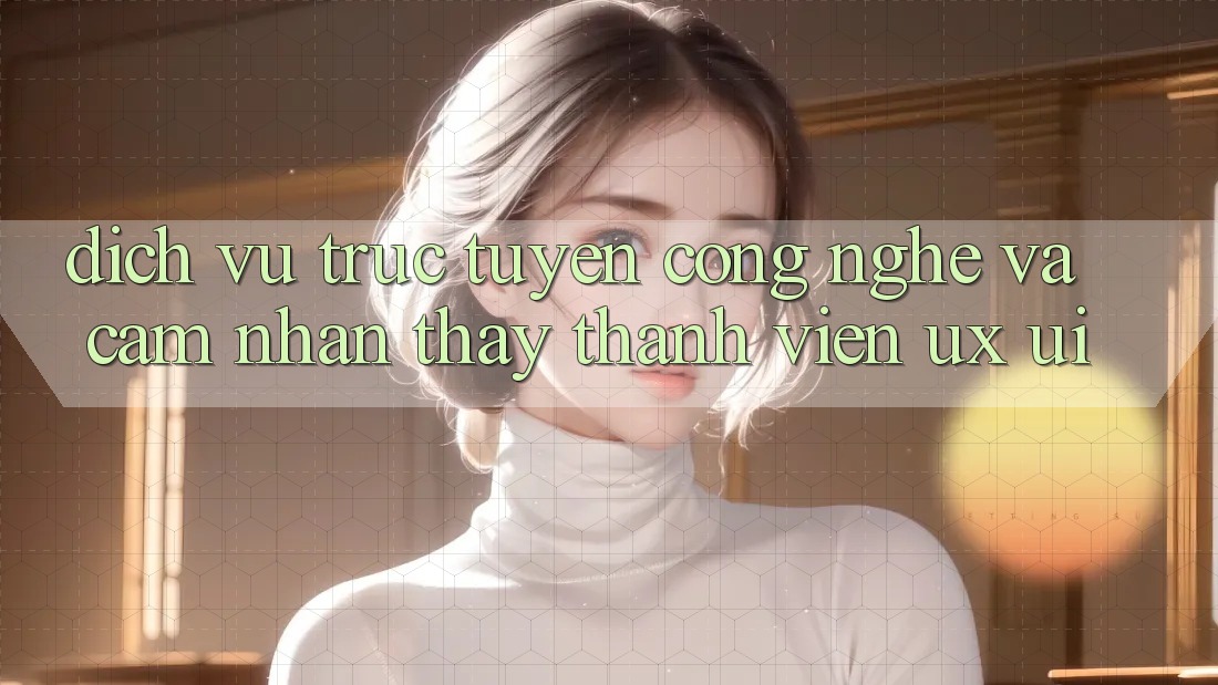 Dịch vụ trực tuyến Công Nghệ Và Cảm nhận thấy Thành viên (UX/UI)