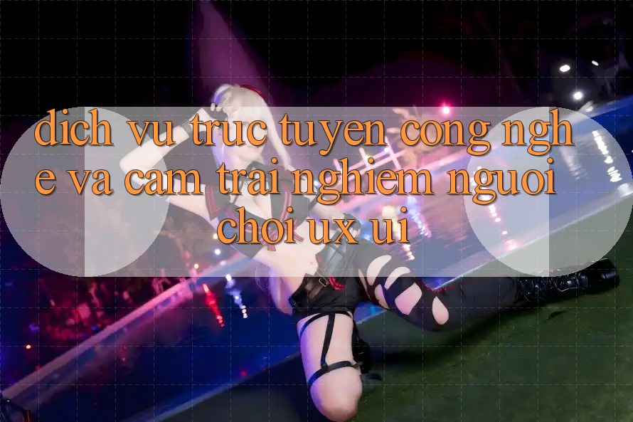 Dịch vụ trực tuyến Công Nghệ Và Cảm trải nghiệm Người chơi (UX/UI)