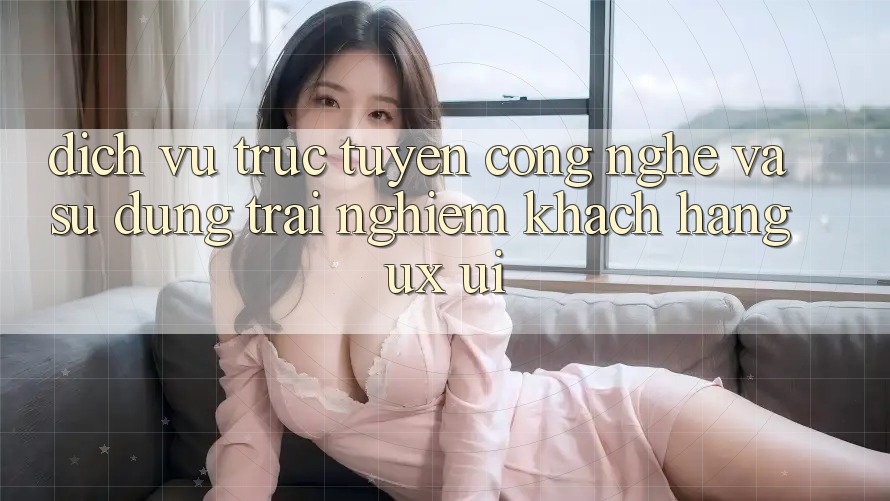 Dịch vụ trực tuyến Công Nghệ Và Sử dụng trải nghiệm Khách hàng (UX/UI)