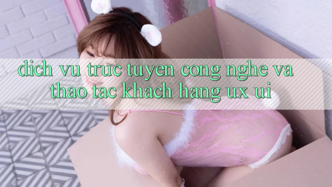 Dịch vụ trực tuyến Công Nghệ Và Thao tác Khách hàng (UX/UI)