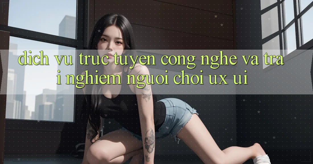 Dịch vụ trực tuyến Công Nghệ Và Trải Nghiệm Người chơi (UX/UI)