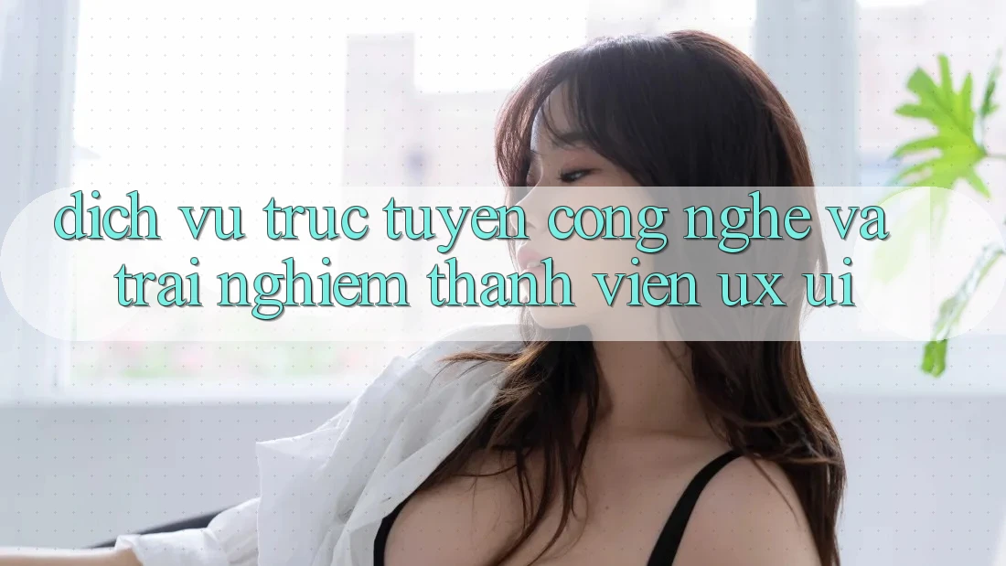 Dịch vụ trực tuyến Công Nghệ Và Trải Nghiệm Thành viên (UX/UI)