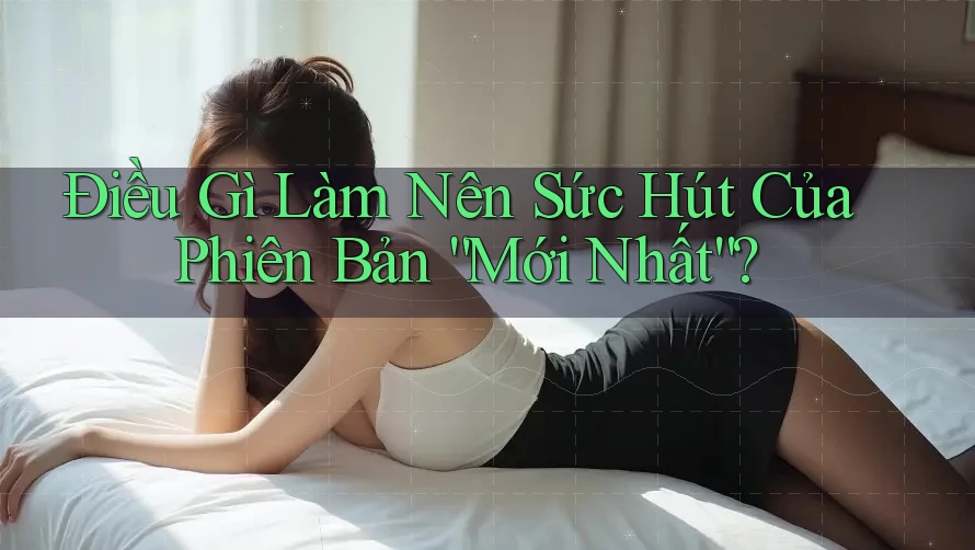 Điều Gì Làm Nên Sức Hút Của Phiên Bản “Mới Nhất”?