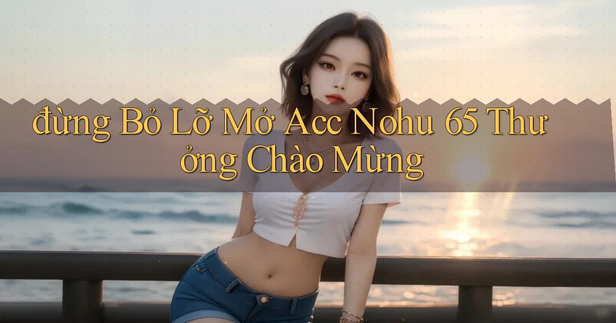 đừng bỏ lỡ mở acc nohu 65 thưởng chào mừng