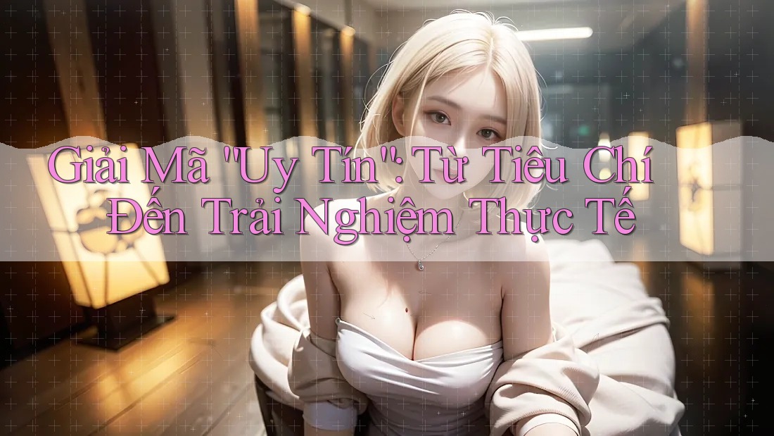 Giải Mã “Uy Tín”: Từ Tiêu Chí Đến Trải Nghiệm Thực Tế
