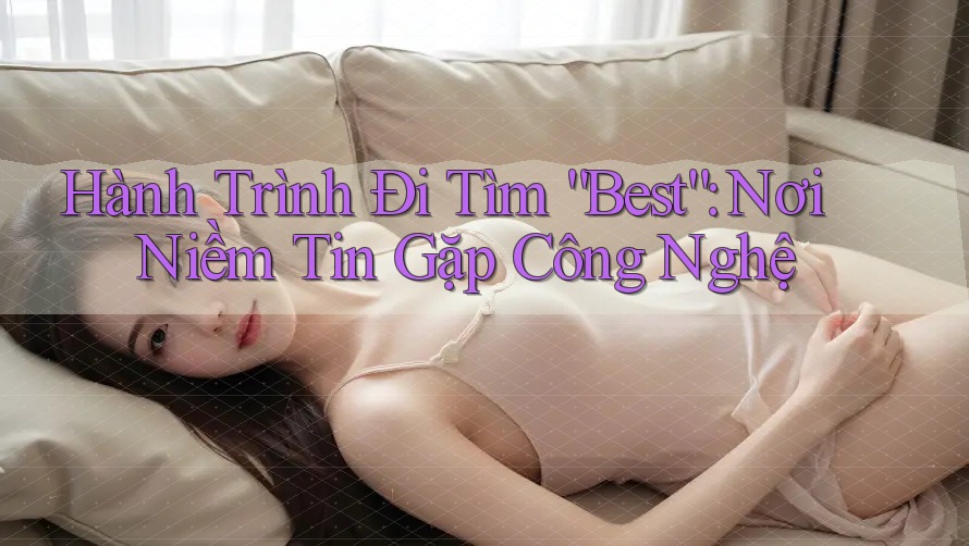 Hành Trình Đi Tìm “Best”: Nơi Niềm Tin Gặp Công Nghệ