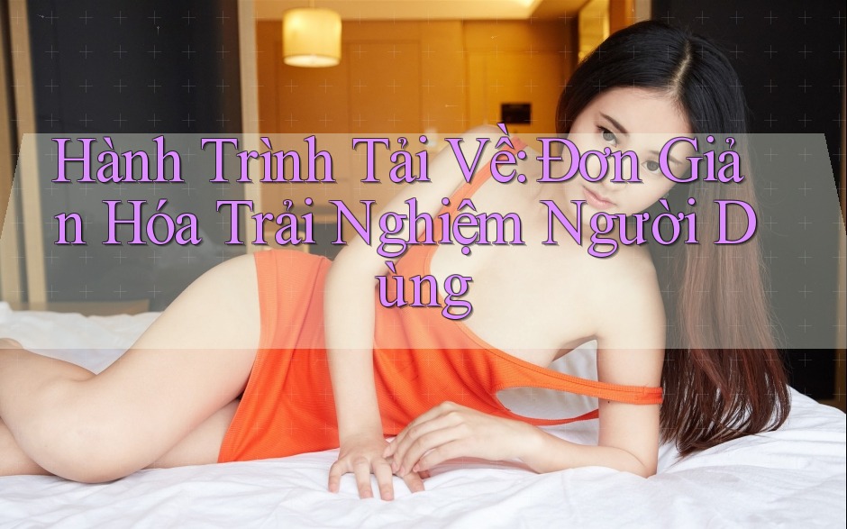 Hành Trình Tải Về: Đơn Giản Hóa Trải Nghiệm Người Dùng