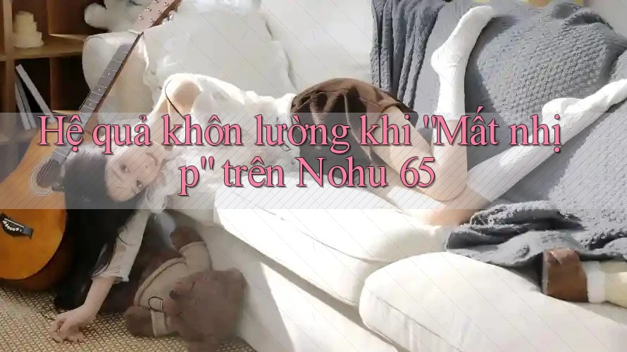 Hệ quả khôn lường khi “Mất nhịp” trên Nohu 65